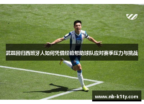 武磊回归西班牙人如何凭借经验帮助球队应对赛季压力与挑战