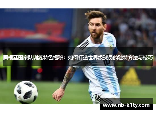 阿根廷国家队训练特色揭秘：如何打造世界级球员的独特方法与技巧