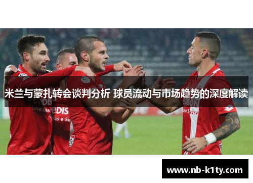 米兰与蒙扎转会谈判分析 球员流动与市场趋势的深度解读
