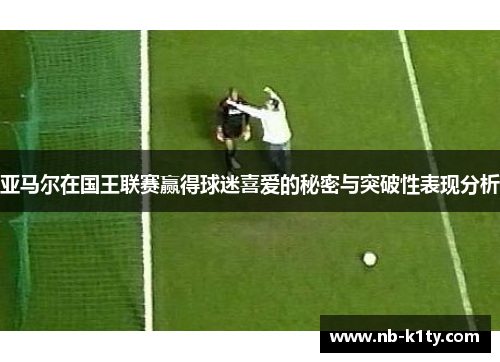 亚马尔在国王联赛赢得球迷喜爱的秘密与突破性表现分析