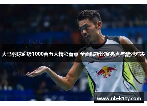 大马羽球超级1000赛五大精彩看点 全面解析比赛亮点与激烈对决