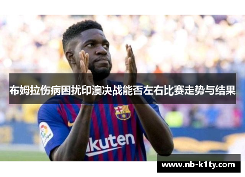 布姆拉伤病困扰印澳决战能否左右比赛走势与结果