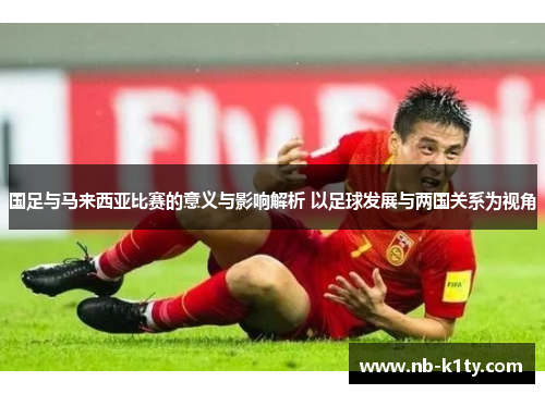 国足与马来西亚比赛的意义与影响解析 以足球发展与两国关系为视角