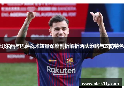 切尔西与巴萨战术较量深度剖析解析两队策略与攻防特色