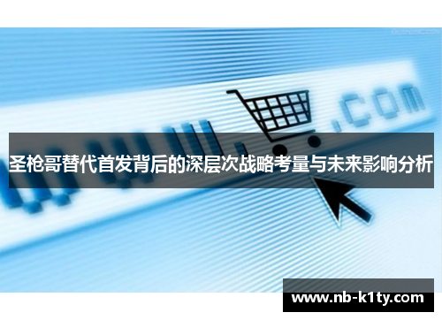 圣枪哥替代首发背后的深层次战略考量与未来影响分析