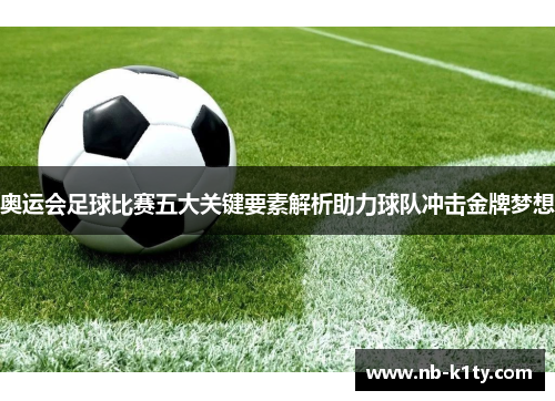 奥运会足球比赛五大关键要素解析助力球队冲击金牌梦想