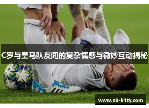 C罗与皇马队友间的复杂情感与微妙互动揭秘