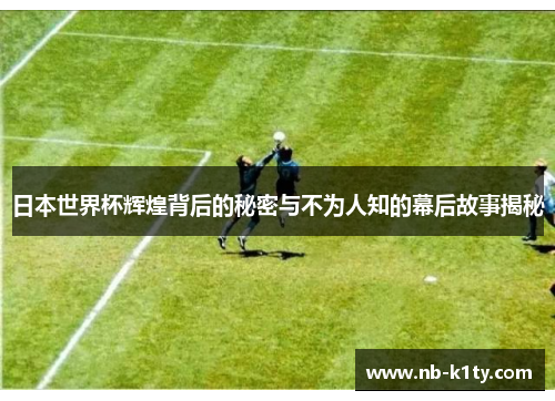 日本世界杯辉煌背后的秘密与不为人知的幕后故事揭秘