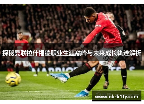 探秘曼联拉什福德职业生涯巅峰与未来成长轨迹解析