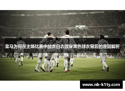 皇马为何在主场比赛中放弃白衣改穿黑色球衣背后的原因解析