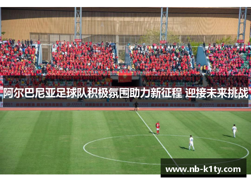阿尔巴尼亚足球队积极氛围助力新征程 迎接未来挑战
