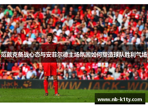 范戴克备战心态与安菲尔德主场氛围如何塑造球队胜利气场