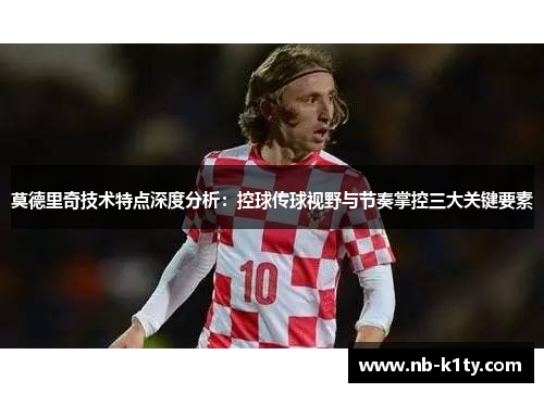 莫德里奇技术特点深度分析：控球传球视野与节奏掌控三大关键要素
